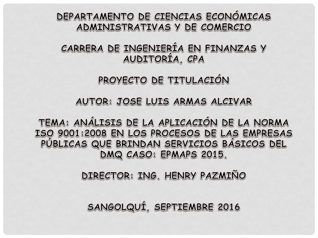 DEPARTAMENTO DE CIENCIAS ECONÓMICAS ADMINISTRATIVAS Y DE COMERCIO CARRERA DE INGENIERÍA EN FINANZAS Y AUDITORÍA, CPA PROYECTO DE TITULACIÓN AUTOR: JOSE LUIS ARMAS ALCIVAR TEMA: ANÁLISIS DE LA APLICACIÓN DE LA NORMA ISO 9001:2008 EN LOS PROCESOS DE LAS EMPRESAS PÚBLICAS QUE BRINDAN SERVICIOS BÁSICOS DEL DMQ CASO: EPMAPS 2015.