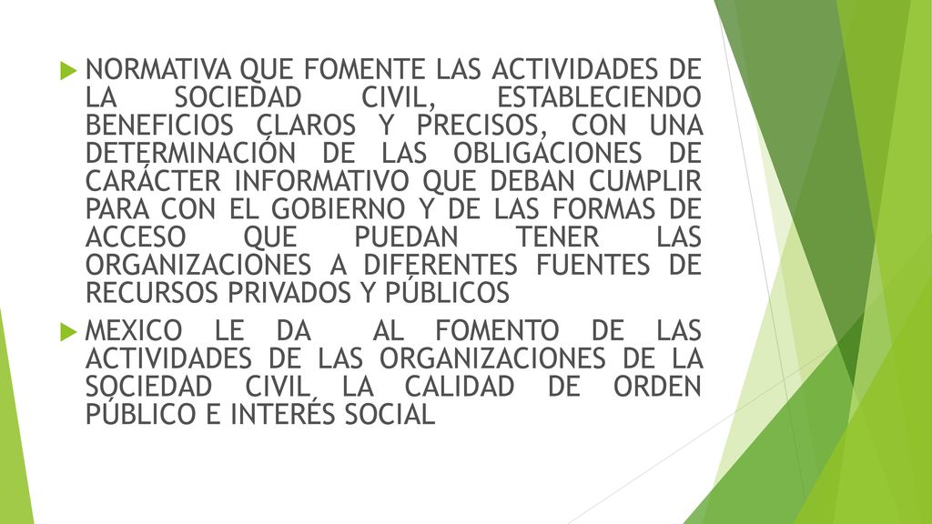 NORMATIVA QUE FOMENTE LAS ACTIVIDADES DE LA SOCIEDAD CIVIL, ESTABLECIENDO BENEFICIOS CLAROS Y PRECISOS, CON UNA DETERMINACIÓN DE LAS OBLIGACIONES DE CARÁCTER INFORMATIVO QUE DEBAN CUMPLIR PARA CON EL GOBIERNO Y DE LAS FORMAS DE ACCESO QUE PUEDAN TENER LAS ORGANIZACIONES A DIFERENTES FUENTES DE RECURSOS PRIVADOS Y PÚBLICOS