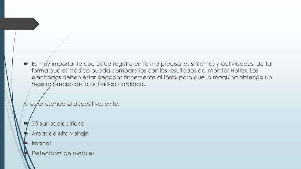 Es muy importante que usted registre en forma precisa los síntomas y actividades, de tal forma que el médico pueda compararlos con los resultados del monitor Holter. Los electrodos deben estar pegados firmemente al tórax para que la máquina obtenga un registro preciso de la actividad cardíaca.