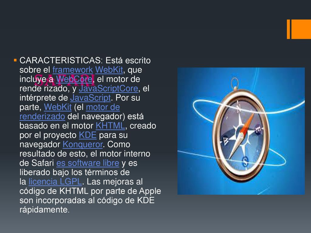 CARACTERISTICAS: Está escrito sobre el framework WebKit, que incluye a WebCore, el motor de rende rizado, y JavaScriptCore, el intérprete de JavaScript. Por su parte, WebKit (el motor de renderizado del navegador) está basado en el motor KHTML, creado por el proyecto KDE para su navegador Konqueror. Como resultado de esto, el motor interno de Safari es software libre y es liberado bajo los términos de la licencia LGPL. Las mejoras al código de KHTML por parte de Apple son incorporadas al código de KDE rápidamente.