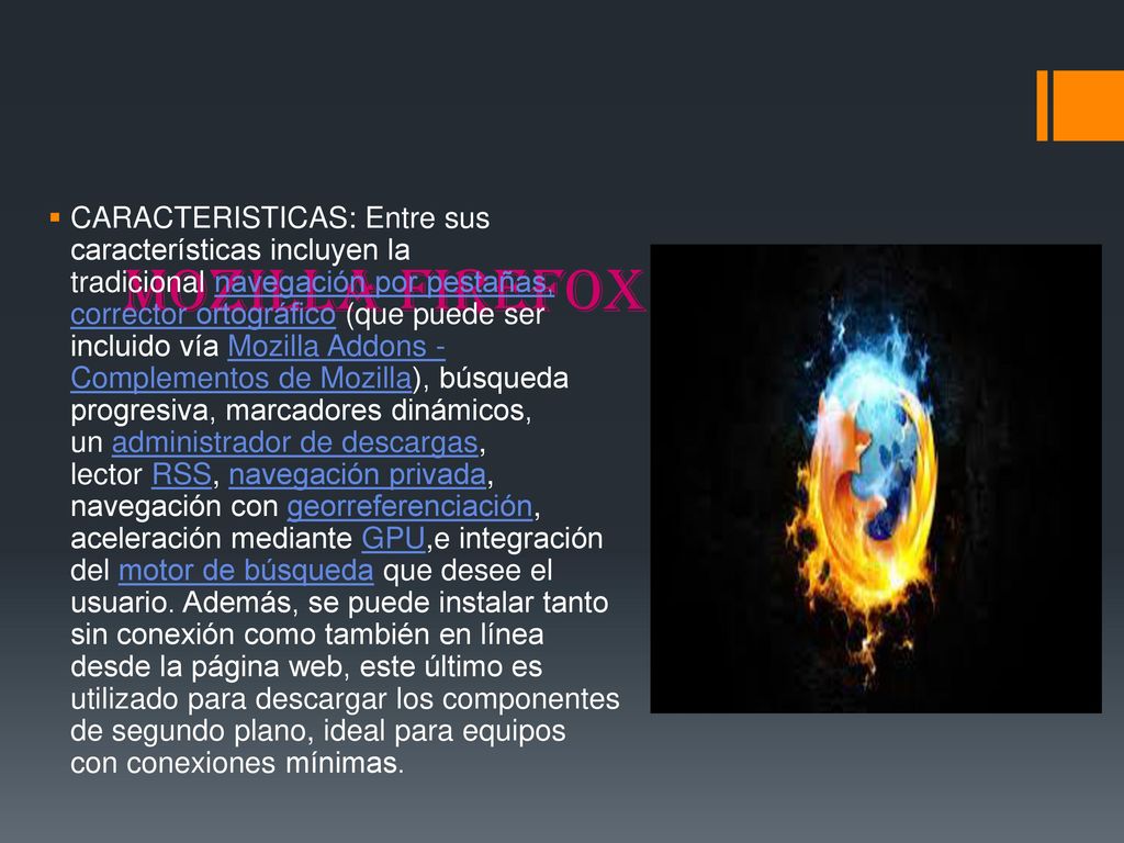 CARACTERISTICAS: Entre sus características incluyen la tradicional navegación por pestañas, corrector ortográfico (que puede ser incluido vía Mozilla Addons - Complementos de Mozilla), búsqueda progresiva, marcadores dinámicos, un administrador de descargas, lector RSS, navegación privada, navegación con georreferenciación, aceleración mediante GPU,e integración del motor de búsqueda que desee el usuario. Además, se puede instalar tanto sin conexión como también en línea desde la página web, este último es utilizado para descargar los componentes de segundo plano, ideal para equipos con conexiones mínimas.