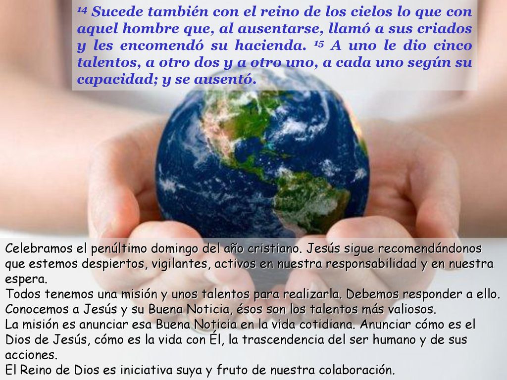 14 Sucede también con el reino de los cielos lo que con aquel hombre que, al ausentarse, llamó a sus criados y les encomendó su hacienda. 15 A uno le dio cinco talentos, a otro dos y a otro uno, a cada uno según su capacidad; y se ausentó.