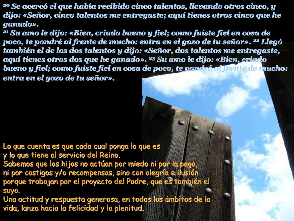 20 Se acercó el que había recibido cinco talentos, llevando otros cinco, y dijo: «Señor, cinco talentos me entregaste; aquí tienes otros cinco que he ganado». 21 Su amo le dijo: «Bien, criado bueno y fiel; como fuiste fiel en cosa de poco, te pondré al frente de mucho: entra en el gozo de tu señor». 22 Llegó también el de los dos talentos y dijo: «Señor, dos talentos me entregaste, aquí tienes otros dos que he ganado». 23 Su amo le dijo: «Bien, criado bueno y fiel; como fuiste fiel en cosa de poco, te pondré al frente de mucho: entra en el gozo de tu señor».
