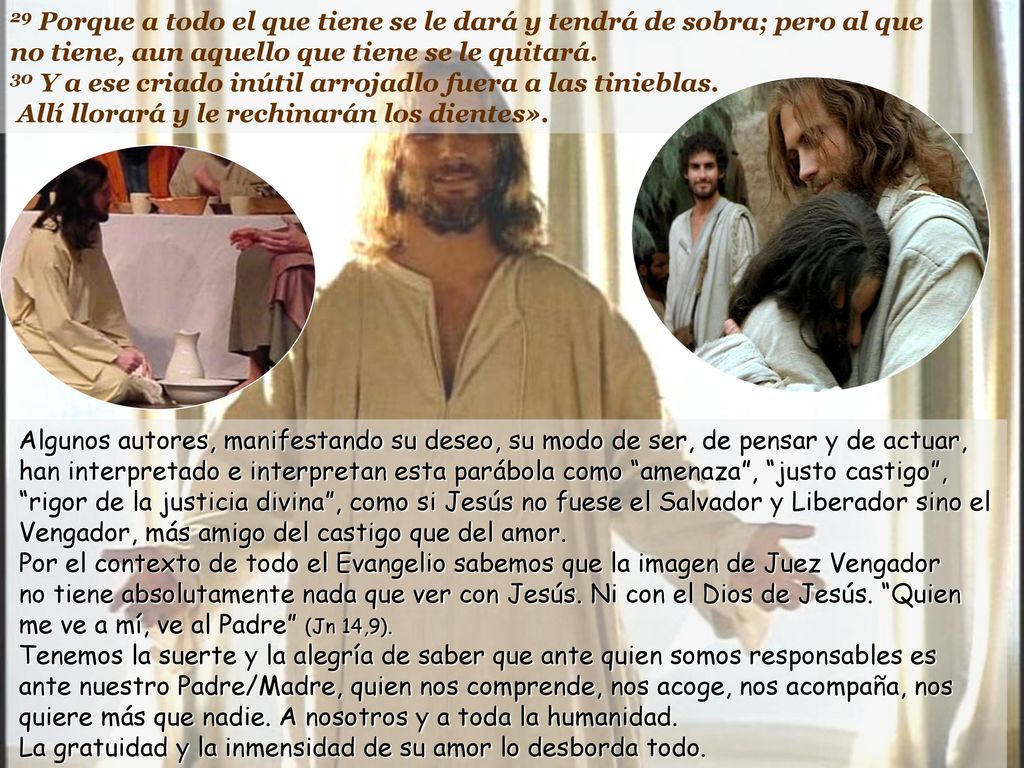 29 Porque a todo el que tiene se le dará y tendrá de sobra; pero al que no tiene, aun aquello que tiene se le quitará. 30 Y a ese criado inútil arrojadlo fuera a las tinieblas. Allí llorará y le rechinarán los dientes».