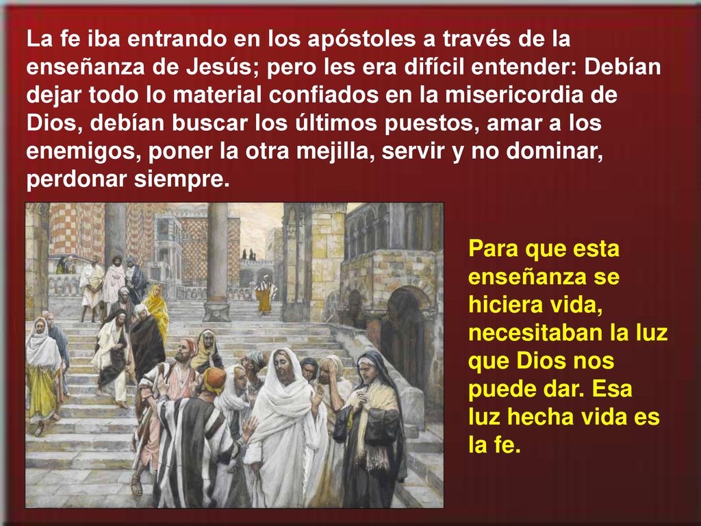 La fe iba entrando en los apóstoles a través de la enseñanza de Jesús; pero les era difícil entender: Debían dejar todo lo material confiados en la misericordia de Dios, debían buscar los últimos puestos, amar a los enemigos, poner la otra mejilla, servir y no dominar, perdonar siempre.