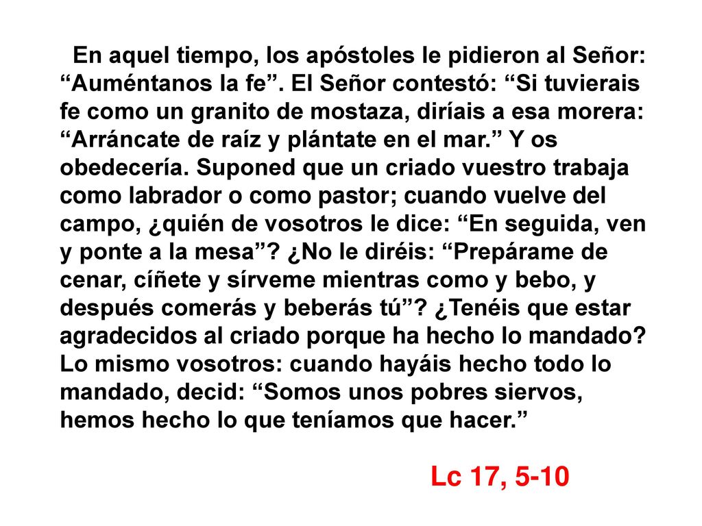 En aquel tiempo, los apóstoles le pidieron al Señor: Auméntanos la fe . El Señor contestó: Si tuvierais fe como un granito de mostaza, diríais a esa morera: Arráncate de raíz y plántate en el mar. Y os obedecería. Suponed que un criado vuestro trabaja como labrador o como pastor; cuando vuelve del campo, ¿quién de vosotros le dice: En seguida, ven y ponte a la mesa ¿No le diréis: Prepárame de cenar, cíñete y sírveme mientras como y bebo, y después comerás y beberás tú ¿Tenéis que estar agradecidos al criado porque ha hecho lo mandado Lo mismo vosotros: cuando hayáis hecho todo lo mandado, decid: Somos unos pobres siervos, hemos hecho lo que teníamos que hacer.