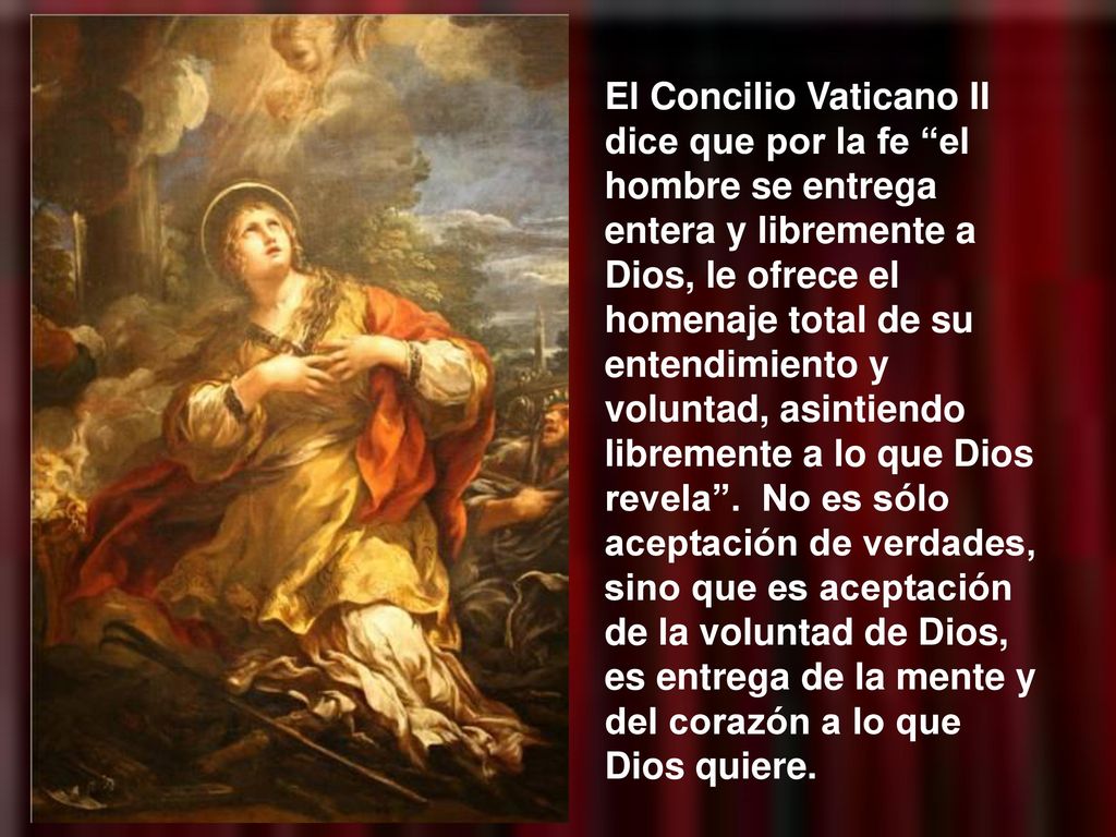 El Concilio Vaticano II dice que por la fe el hombre se entrega entera y libremente a Dios, le ofrece el homenaje total de su entendimiento y voluntad, asintiendo libremente a lo que Dios revela .