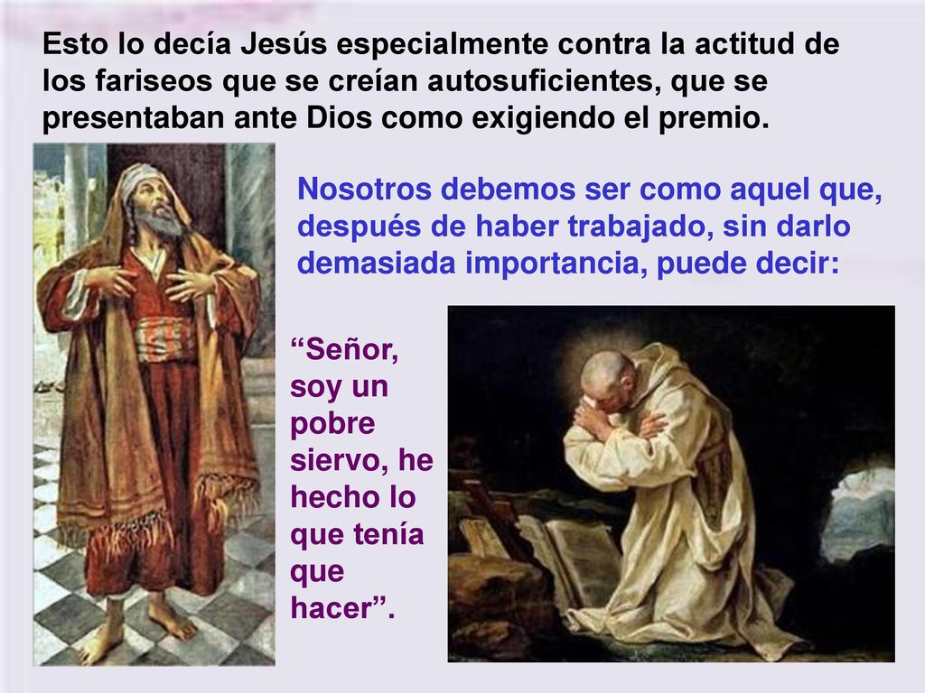 Esto lo decía Jesús especialmente contra la actitud de los fariseos que se creían autosuficientes, que se presentaban ante Dios como exigiendo el premio.