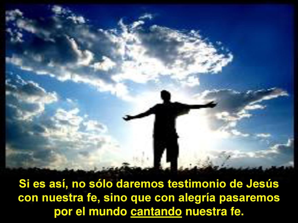 Si es así, no sólo daremos testimonio de Jesús con nuestra fe, sino que con alegría pasaremos por el mundo cantando nuestra fe.