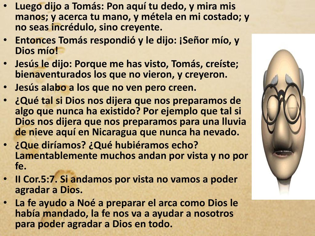 Luego dijo a Tomás: Pon aquí tu dedo, y mira mis manos; y acerca tu mano, y métela en mi costado; y no seas incrédulo, sino creyente.
