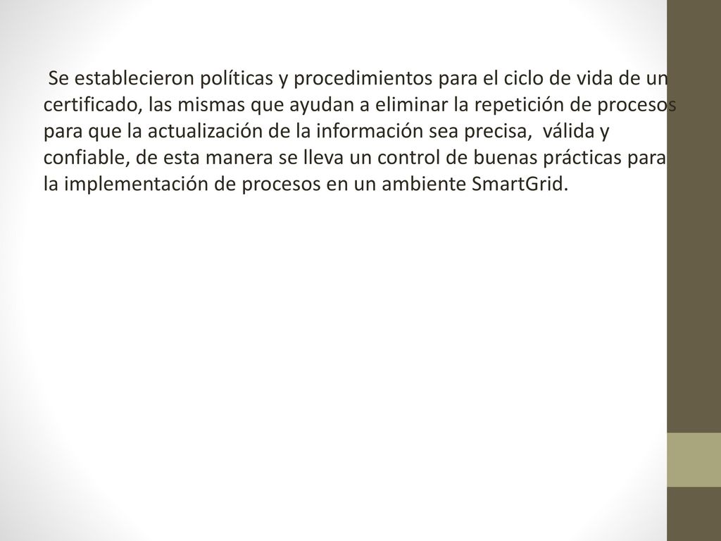Se establecieron políticas y procedimientos para el ciclo de vida de un certificado, las mismas que ayudan a eliminar la repetición de procesos para que la actualización de la información sea precisa, válida y confiable, de esta manera se lleva un control de buenas prácticas para la implementación de procesos en un ambiente SmartGrid.