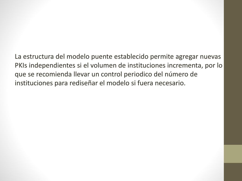 La estructura del modelo puente establecido permite agregar nuevas PKIs independientes si el volumen de instituciones incrementa, por lo que se recomienda llevar un control periodico del número de instituciones para rediseñar el modelo si fuera necesario.