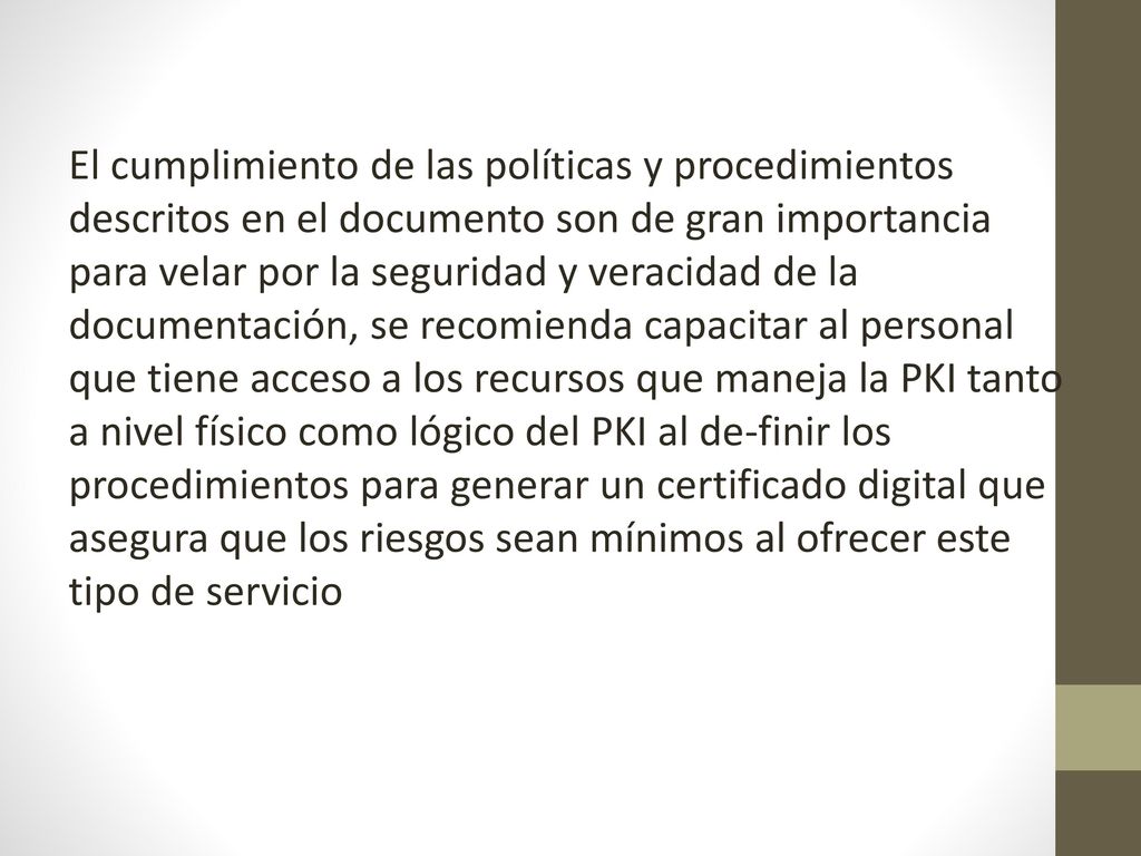 El cumplimiento de las políticas y procedimientos descritos en el documento son de gran importancia para velar por la seguridad y veracidad de la documentación, se recomienda capacitar al personal que tiene acceso a los recursos que maneja la PKI tanto a nivel físico como lógico del PKI al de-finir los procedimientos para generar un certificado digital que asegura que los riesgos sean mínimos al ofrecer este tipo de servicio