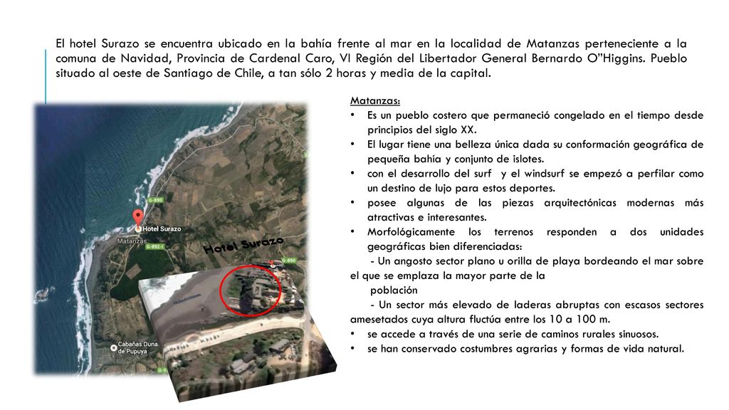 El hotel Surazo se encuentra ubicado en la bahía frente al mar en la localidad de Matanzas perteneciente a la comuna de Navidad, Provincia de Cardenal Caro, VI Región del Libertador General Bernardo O Higgins. Pueblo situado al oeste de Santiago de Chile, a tan sólo 2 horas y media de la capital.