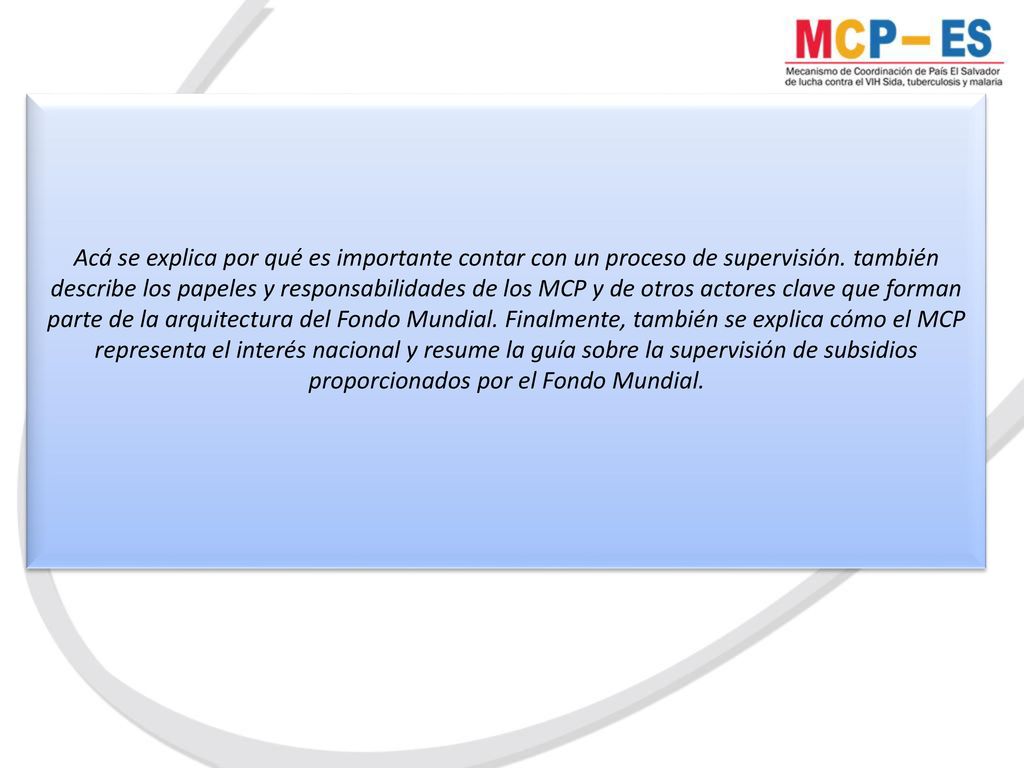 Acá se explica por qué es importante contar con un proceso de supervisión. también describe los papeles y responsabilidades de los MCP y de otros actores clave que forman parte de la arquitectura del Fondo Mundial. Finalmente, también se explica cómo el MCP representa el interés nacional y resume la guía sobre la supervisión de subsidios proporcionados por el Fondo Mundial.