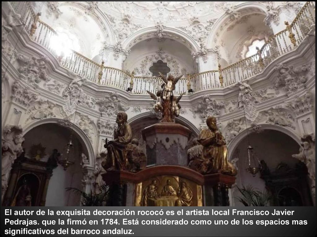 El autor de la exquisita decoración rococó es el artista local Francisco Javier Pedrajas. que la firmó en Está considerado como uno de los espacios mas significativos del barroco andaluz.