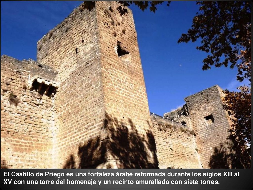El Castillo de Priego es una fortaleza árabe reformada durante los siglos XIII al XV con una torre del homenaje y un recinto amurallado con siete torres.