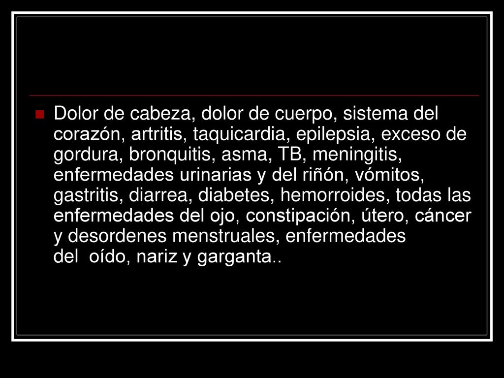 Dolor de cabeza, dolor de cuerpo, sistema del corazón, artritis, taquicardia, epilepsia, exceso de gordura, bronquitis, asma, TB, meningitis, enfermedades urinarias y del riñón, vómitos, gastritis, diarrea, diabetes, hemorroides, todas las enfermedades del ojo, constipación, útero, cáncer y desordenes menstruales, enfermedades del oído, nariz y garganta..