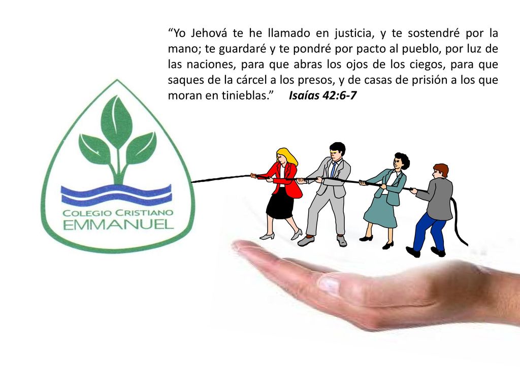 Yo Jehová te he llamado en justicia, y te sostendré por la mano; te guardaré y te pondré por pacto al pueblo, por luz de las naciones, para que abras los ojos de los ciegos, para que saques de la cárcel a los presos, y de casas de prisión a los que moran en tinieblas. Isaías 42:6-7