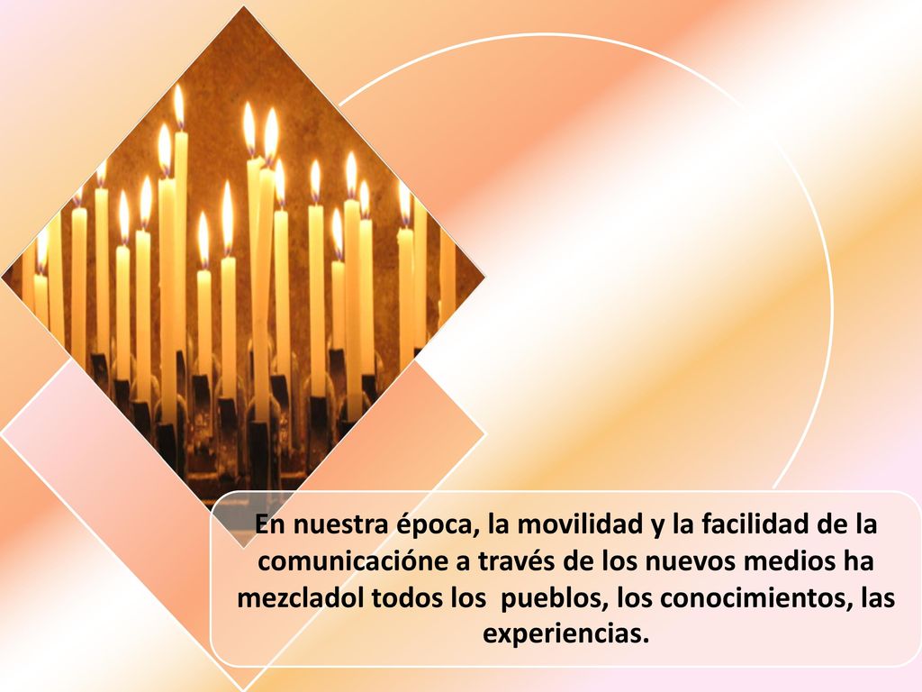 En nuestra época, la movilidad y la facilidad de la comunicacióne a través de los nuevos medios ha mezcladol todos los pueblos, los conocimientos, las experiencias.