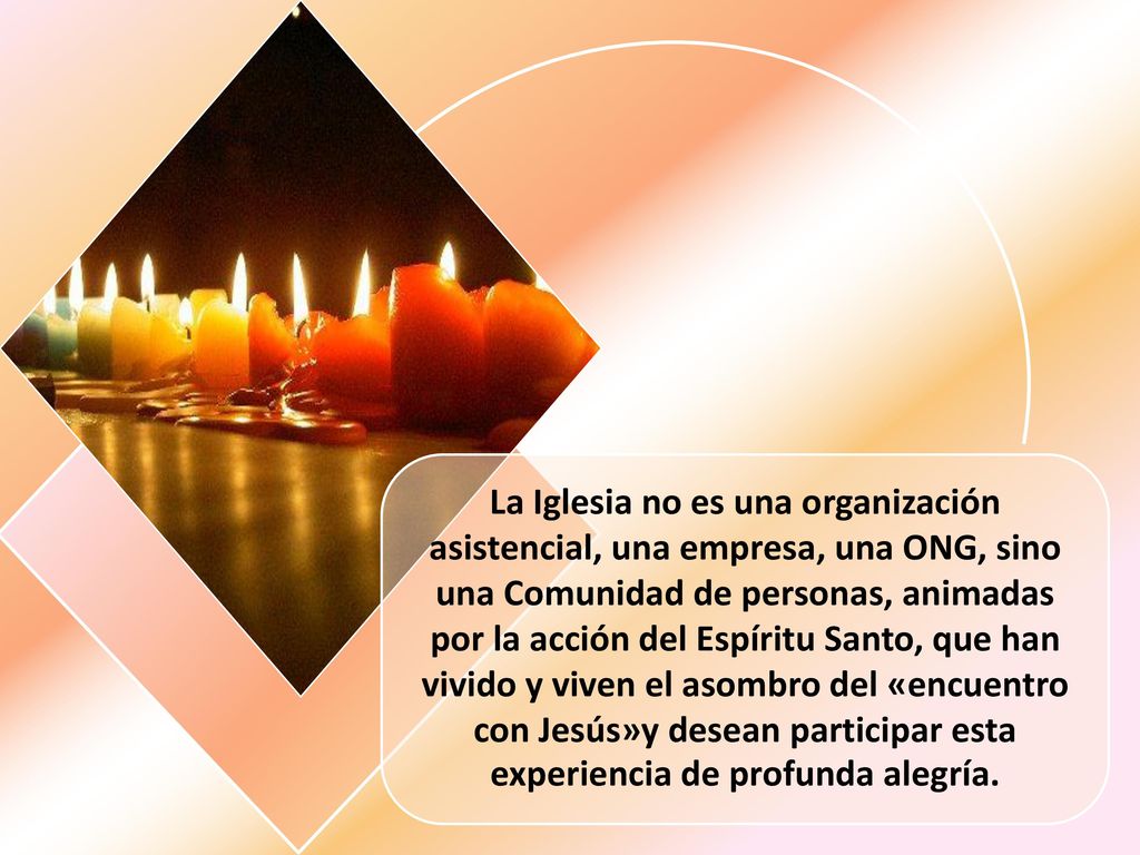 La Iglesia no es una organización asistencial, una empresa, una ONG, sino una Comunidad de personas, animadas por la acción del Espíritu Santo, que han vivido y viven el asombro del «encuentro con Jesús»y desean participar esta experiencia de profunda alegría.