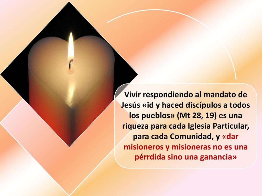 Vivir respondiendo al mandato de Jesús «id y haced discípulos a todos los pueblos» (Mt 28, 19) es una riqueza para cada Iglesia Particular, para cada Comunidad, y «dar misioneros y misioneras no es una pérrdida sino una ganancia»
