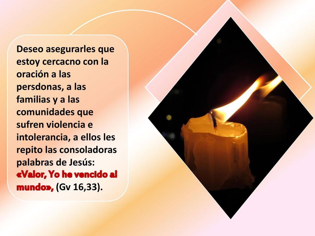Deseo asegurarles que estoy cercacno con la oración a las persdonas, a las familias y a las comunidades que sufren violencia e intolerancia, a ellos les repito las consoladoras palabras de Jesús: