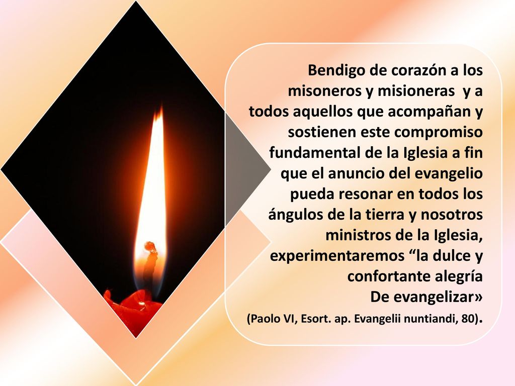 Bendigo de corazón a los misoneros y misioneras y a todos aquellos que acompañan y sostienen este compromiso fundamental de la Iglesia a fin que el anuncio del evangelio pueda resonar en todos los ángulos de la tierra y nosotros ministros de la Iglesia, experimentaremos la dulce y confortante alegría