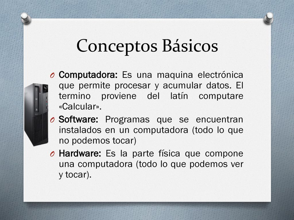 Conceptos Básicos Computadora: Es una maquina electrónica que permite procesar y acumular datos. El termino proviene del latín computare «Calcular».