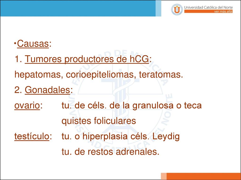 Causas: 1. Tumores productores de hCG: hepatomas, corioepiteliomas, teratomas. 2. Gonadales: ovario: tu. de céls. de la granulosa o teca.