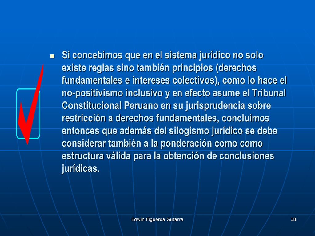 Si concebimos que en el sistema jurídico no solo existe reglas sino también principios (derechos fundamentales e intereses colectivos), como lo hace el no-positivismo inclusivo y en efecto asume el Tribunal Constitucional Peruano en su jurisprudencia sobre restricción a derechos fundamentales, concluimos entonces que además del silogismo jurídico se debe considerar también a la ponderación como como estructura válida para la obtención de conclusiones jurídicas.