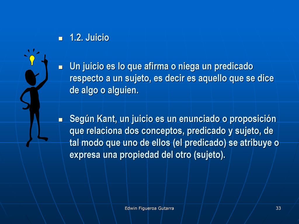 1.2. Juicio Un juicio es lo que afirma o niega un predicado respecto a un sujeto, es decir es aquello que se dice de algo o alguien.
