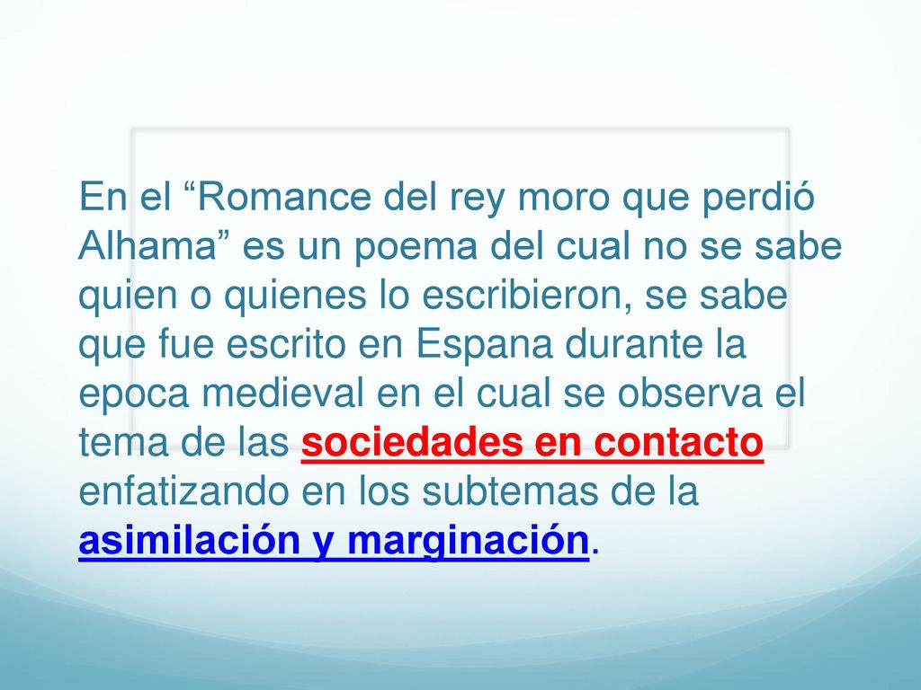 En el Romance del rey moro que perdió Alhama es un poema del cual no se sabe quien o quienes lo escribieron, se sabe que fue escrito en Espana durante la epoca medieval en el cual se observa el tema de las sociedades en contacto enfatizando en los subtemas de la asimilación y marginación.