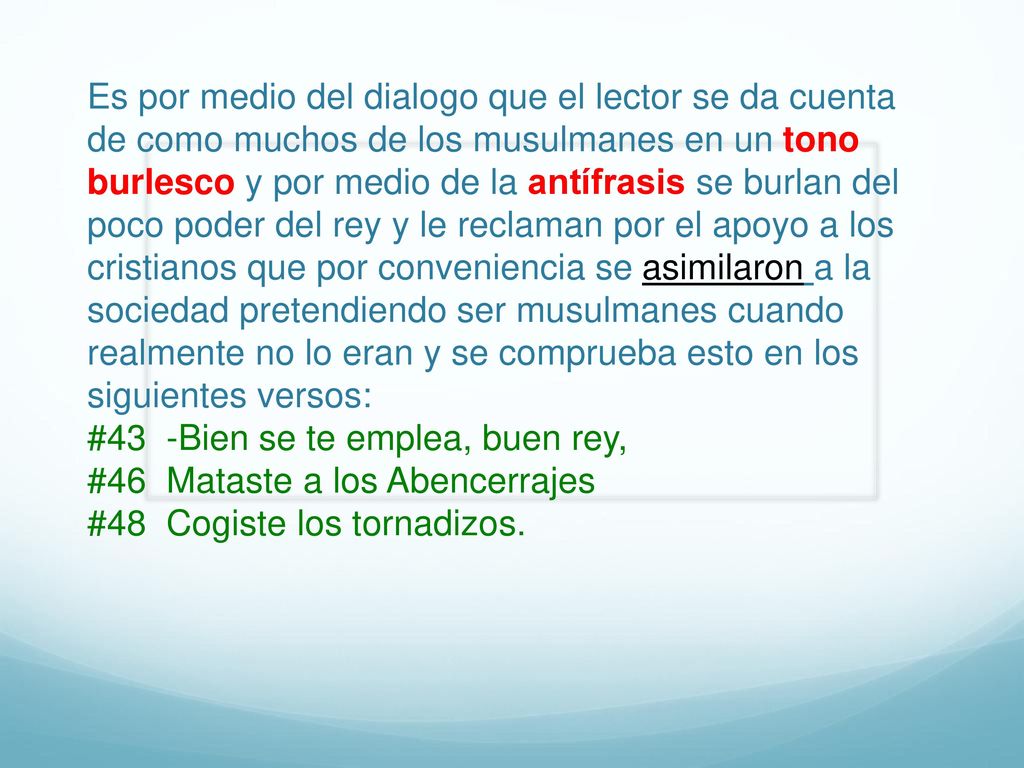 Es por medio del dialogo que el lector se da cuenta de como muchos de los musulmanes en un tono burlesco y por medio de la antífrasis se burlan del poco poder del rey y le reclaman por el apoyo a los cristianos que por conveniencia se asimilaron a la sociedad pretendiendo ser musulmanes cuando realmente no lo eran y se comprueba esto en los siguientes versos: #43 -Bien se te emplea, buen rey, #46 Mataste a los Abencerrajes #48 Cogiste los tornadizos.