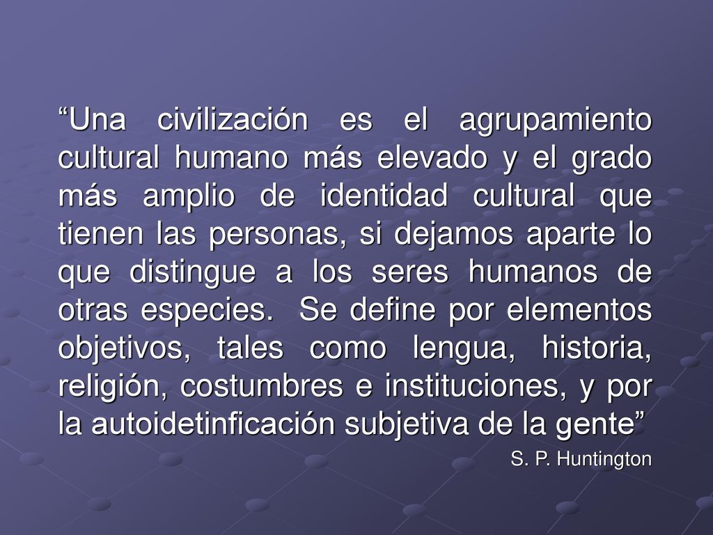 Una civilización es el agrupamiento cultural humano más elevado y el grado más amplio de identidad cultural que tienen las personas, si dejamos aparte lo que distingue a los seres humanos de otras especies. Se define por elementos objetivos, tales como lengua, historia, religión, costumbres e instituciones, y por la autoidetinficación subjetiva de la gente