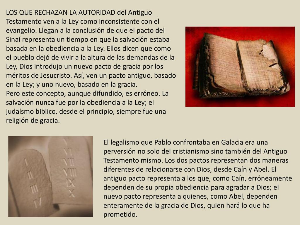 LOS QUE RECHAZAN LA AUTORIDAD del Antiguo Testamento ven a la Ley como inconsistente con el evangelio. Llegan a la conclusión de que el pacto del Sinaí representa un tiempo en que la salvación estaba basada en la obediencia a la Ley. Ellos dicen que como el pueblo dejó de vivir a la altura de las demandas de la Ley, Dios introdujo un nuevo pacto de gracia por los méritos de Jesucristo. Así, ven un pacto antiguo, basado en la Ley; y uno nuevo, basado en la gracia.