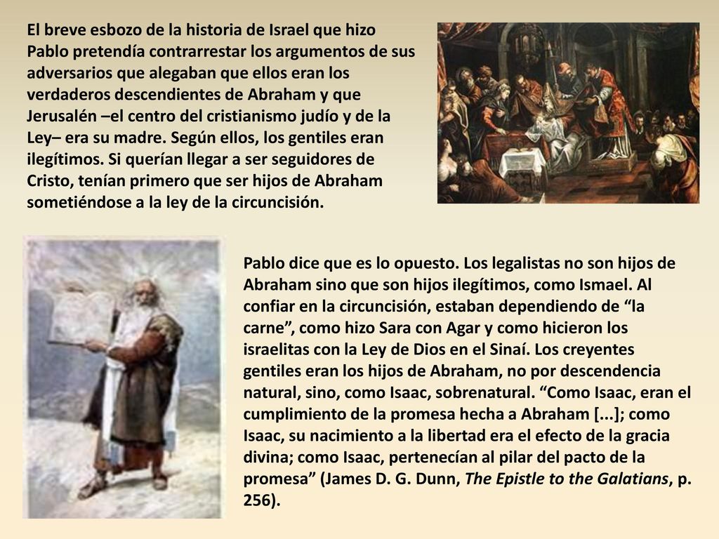 El breve esbozo de la historia de Israel que hizo Pablo pretendía contrarrestar los argumentos de sus adversarios que alegaban que ellos eran los verdaderos descendientes de Abraham y que Jerusalén –el centro del cristianismo judío y de la Ley– era su madre. Según ellos, los gentiles eran ilegítimos. Si querían llegar a ser seguidores de Cristo, tenían primero que ser hijos de Abraham sometiéndose a la ley de la circuncisión.