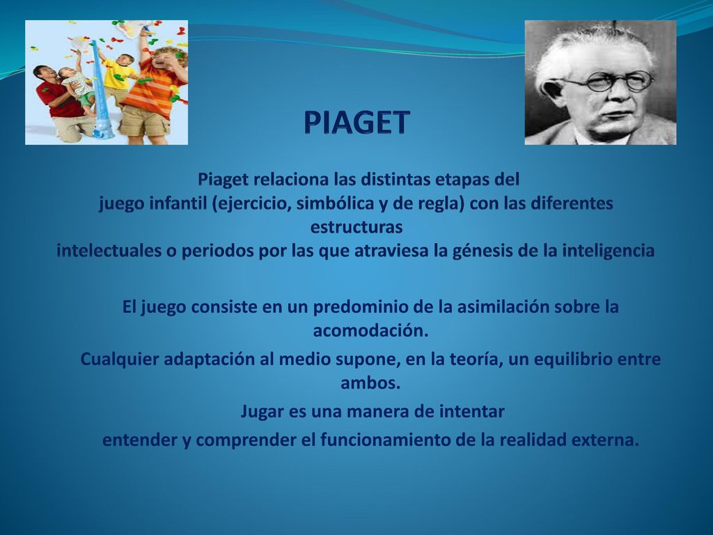 PIAGET Piaget relaciona las distintas etapas del juego infantil (ejercicio, simbólica y de regla) con las diferentes estructuras intelectuales o periodos por las que atraviesa la génesis de la inteligencia