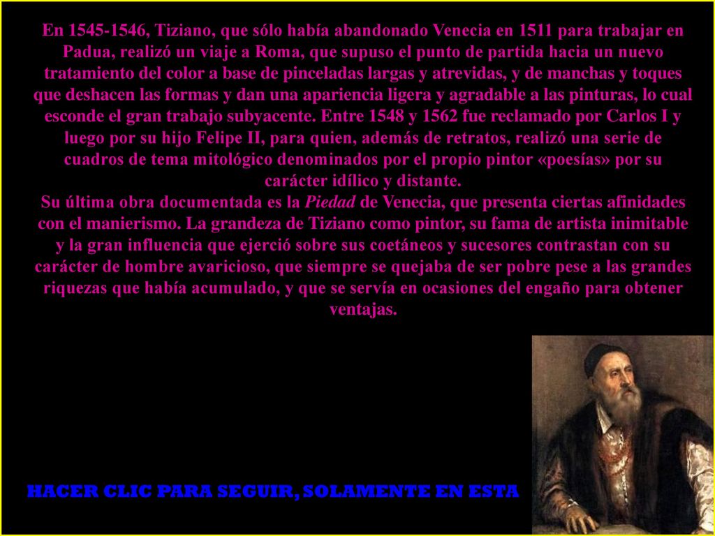 En , Tiziano, que sólo había abandonado Venecia en 1511 para trabajar en Padua, realizó un viaje a Roma, que supuso el punto de partida hacia un nuevo tratamiento del color a base de pinceladas largas y atrevidas, y de manchas y toques que deshacen las formas y dan una apariencia ligera y agradable a las pinturas, lo cual esconde el gran trabajo subyacente. Entre 1548 y 1562 fue reclamado por Carlos I y luego por su hijo Felipe II, para quien, además de retratos, realizó una serie de cuadros de tema mitológico denominados por el propio pintor «poesías» por su carácter idílico y distante.