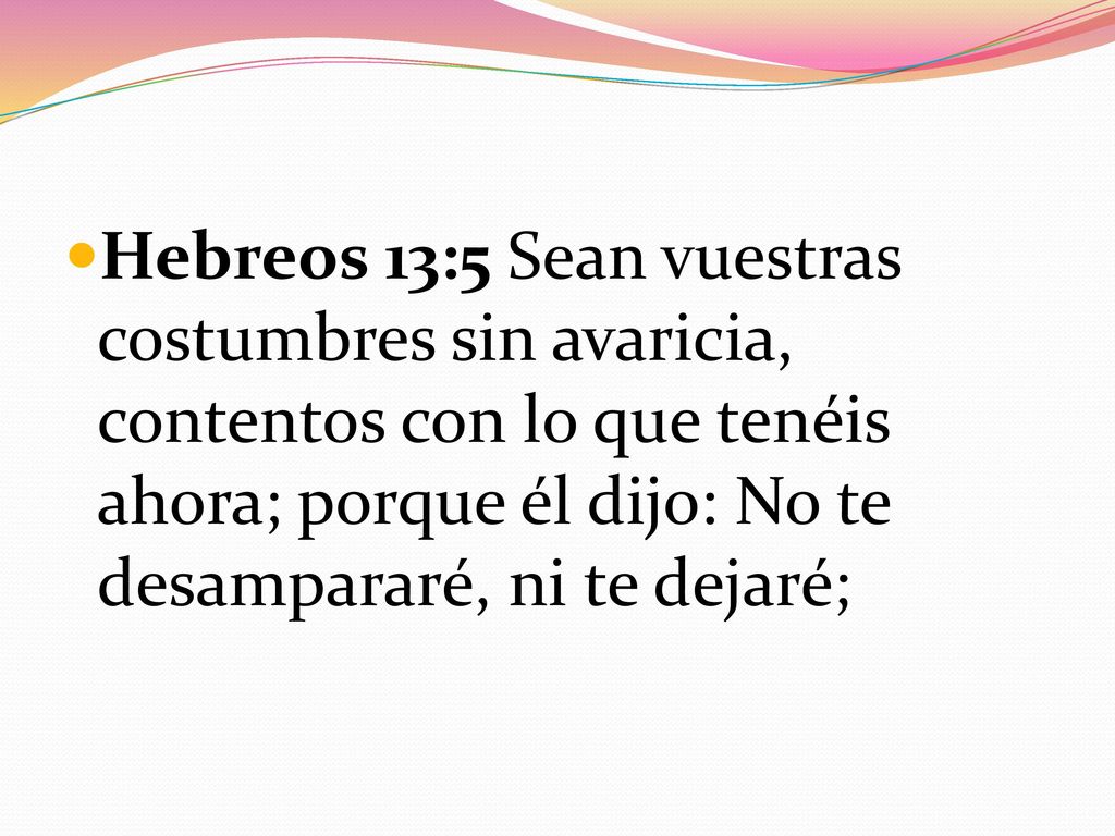Hebreos 13:5 Sean vuestras costumbres sin avaricia, contentos con lo que tenéis ahora; porque él dijo: No te desampararé, ni te dejaré;