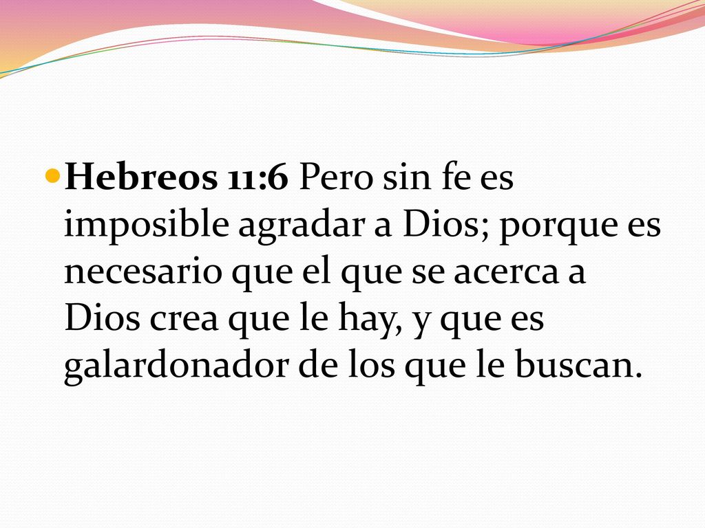 Hebreos 11:6 Pero sin fe es imposible agradar a Dios; porque es necesario que el que se acerca a Dios crea que le hay, y que es galardonador de los que le buscan.