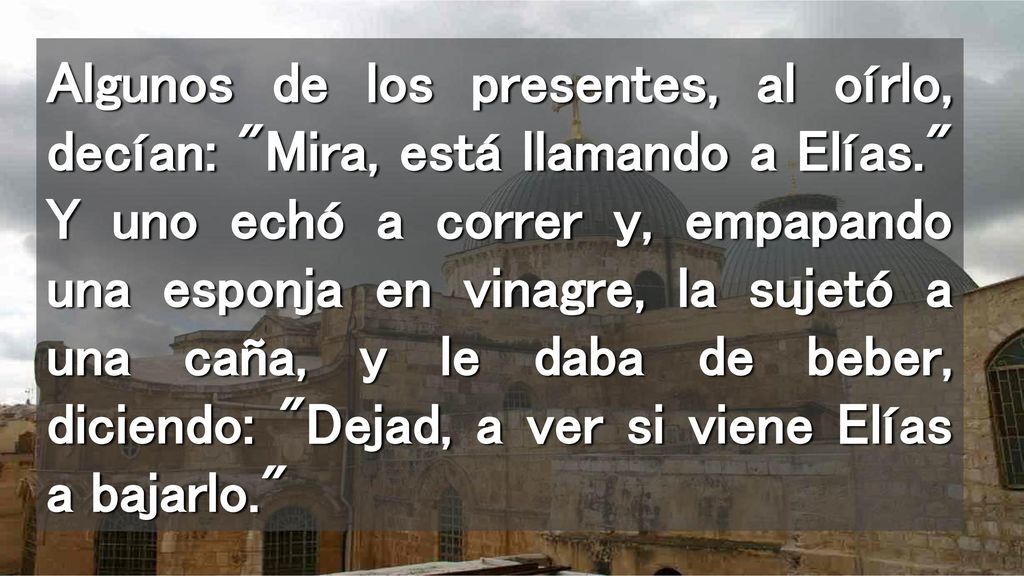 Algunos de los presentes, al oírlo, decían: Mira, está llamando a Elías. Y uno echó a correr y, empapando una esponja en vinagre, la sujetó a una caña, y le daba de beber, diciendo: Dejad, a ver si viene Elías a bajarlo.