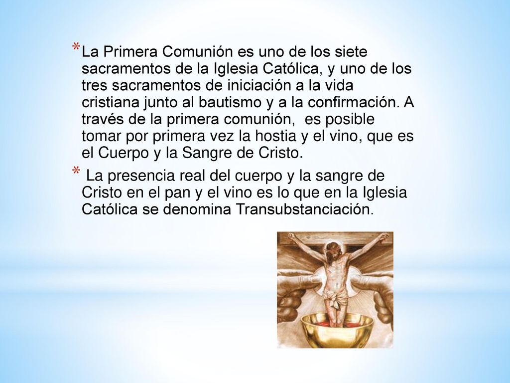 La Primera Comunión es uno de los siete sacramentos de la Iglesia Católica, y uno de los tres sacramentos de iniciación a la vida cristiana junto al bautismo y a la confirmación. A través de la primera comunión, es posible tomar por primera vez la hostia y el vino, que es el Cuerpo y la Sangre de Cristo.