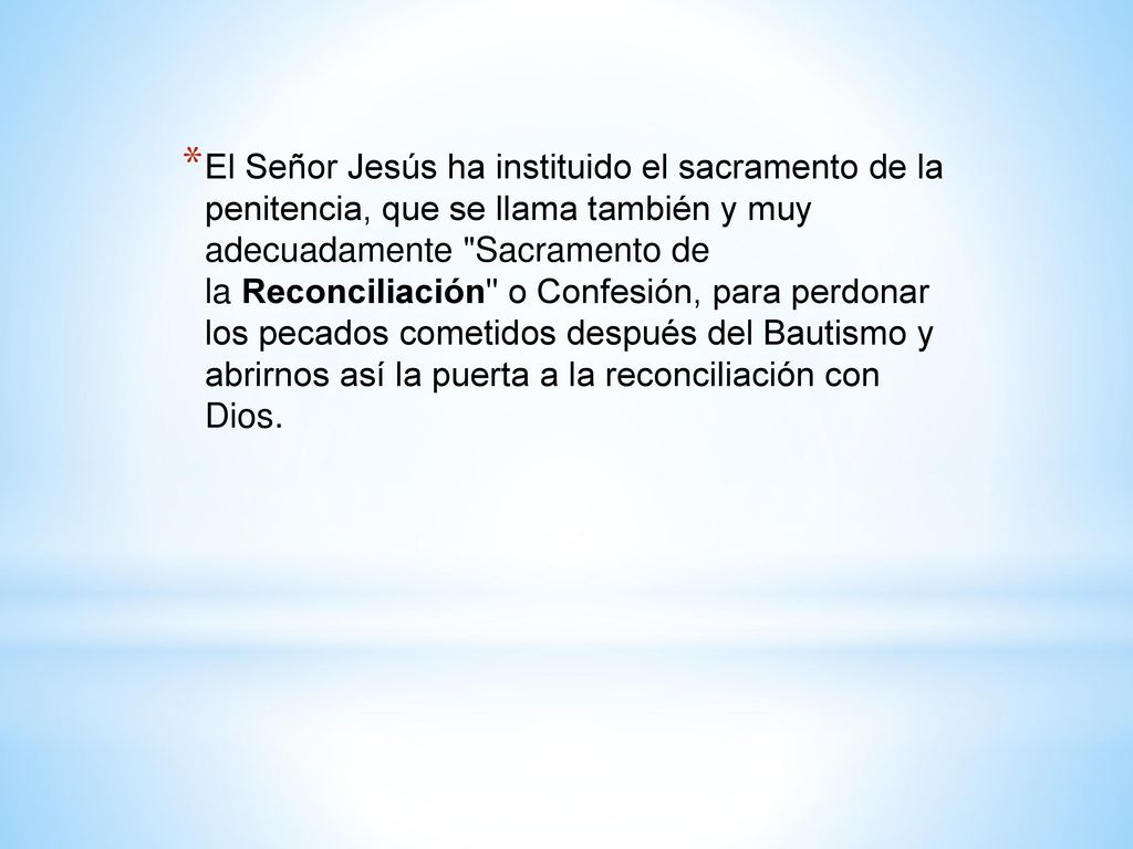 El Señor Jesús ha instituido el sacramento de la penitencia, que se llama también y muy adecuadamente Sacramento de la Reconciliación o Confesión, para perdonar los pecados cometidos después del Bautismo y abrirnos así la puerta a la reconciliación con Dios.