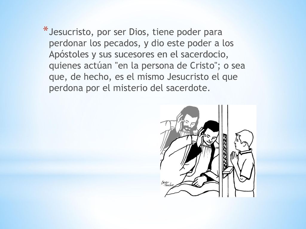 Jesucristo, por ser Dios, tiene poder para perdonar los pecados, y dio este poder a los Apóstoles y sus sucesores en el sacerdocio, quienes actúan en la persona de Cristo ; o sea que, de hecho, es el mismo Jesucristo el que perdona por el misterio del sacerdote.