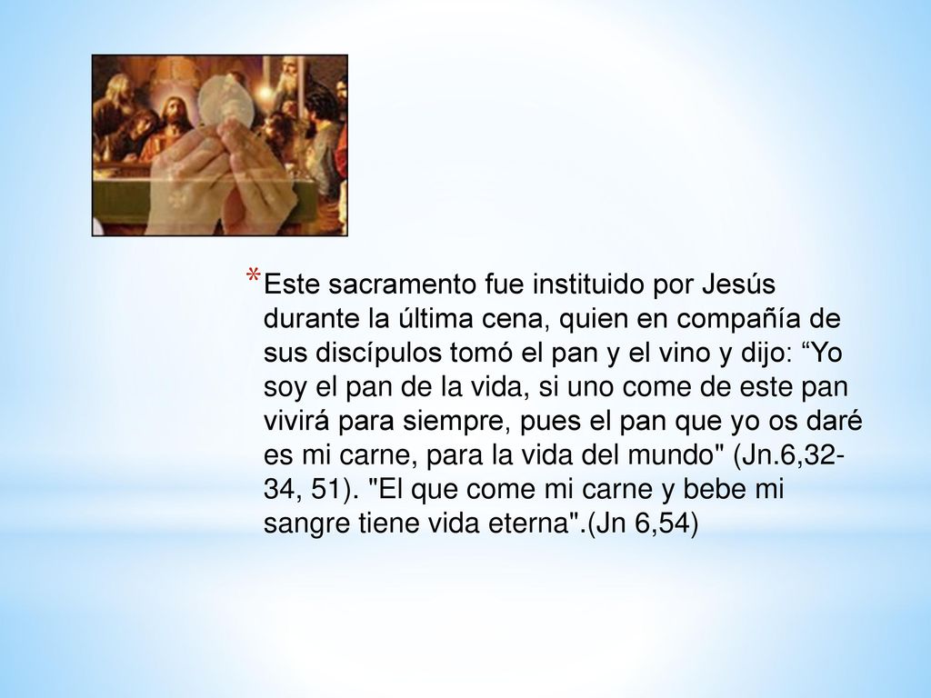 Este sacramento fue instituido por Jesús durante la última cena, quien en compañía de sus discípulos tomó el pan y el vino y dijo: Yo soy el pan de la vida, si uno come de este pan vivirá para siempre, pues el pan que yo os daré es mi carne, para la vida del mundo (Jn.6,32- 34, 51).