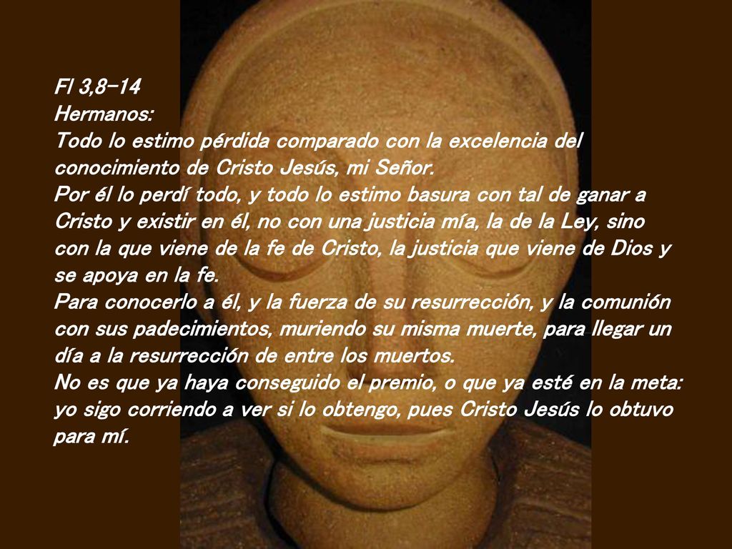 Fl 3,8-14 Hermanos: Todo lo estimo pérdida comparado con la excelencia del conocimiento de Cristo Jesús, mi Señor.