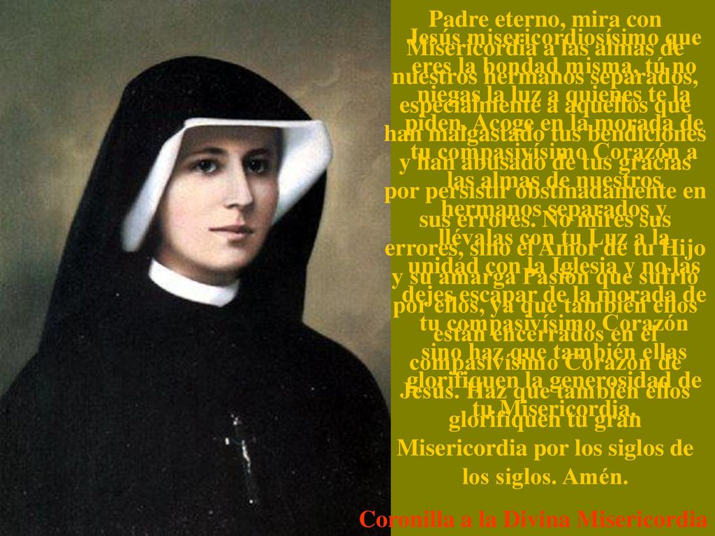 Padre eterno, mira con Misericordia a las almas de nuestros hermanos separados, especialmente a aquellos que han malgastado tus bendiciones y han abusado de tus gracias por persistir obstinadamente en sus errores. No mires sus errores, sino el Amor de tu Hijo y su amarga Pasión que sufrió por ellos, ya que también ellos están encerrados en el compasivísimo Corazón de Jesús. Haz que también ellos glorifiquen tu gran Misericordia por los siglos de los siglos. Amén.
