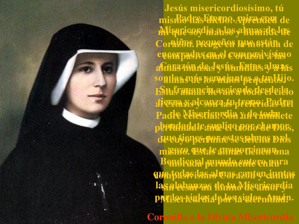 Jesús misericordiosísimo, tú mismo has dicho: Aprended de mí que soy manso y humilde de Corazón. Acoge en la morada de compasivísimo Corazón a las almas mansas y humildes y a las almas de los niños pequeños. Estas almas llevan a todo el cielo al éxtasis y son las preferidas del Padre celestial. Son un ramillete perfumado ante el trono de Dios, de cuyo perfume se deleita Dios mismo. Estas almas tienen una morada permanente en tu compasivísimo Corazón y cantan sin cesar un himno de amor y Misericordia por la eternidad.