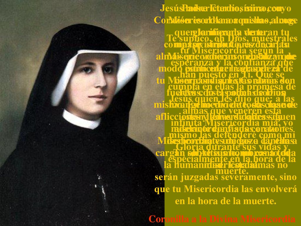 Jesús misericordiosísimo, cuyo Corazón es el Amor mismo, acoge en la morada de tu compasivísimo Corazón a las almas que veneran y ensalzan de modo particular la grandeza de tu Misericordia. Estas almas son fuertes con el poder de Dios mismo. En medio de toda clase de aflicciones y adversidades siguen adelante confiadas en tu Misericordia y unidas a Ti, ellas cargan sobre sus hombros a toda la humanidad. Esta almas no serán juzgadas severamente, sino que tu Misericordia las envolverá en la hora de la muerte.